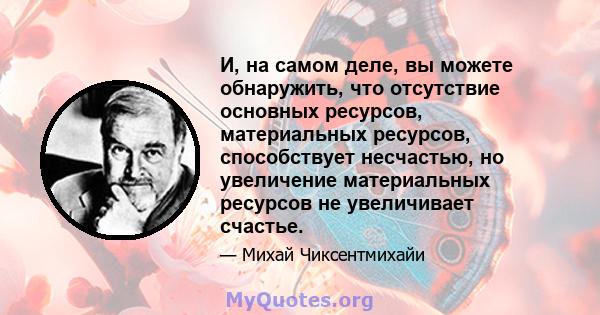 И, на самом деле, вы можете обнаружить, что отсутствие основных ресурсов, материальных ресурсов, способствует несчастью, но увеличение материальных ресурсов не увеличивает счастье.