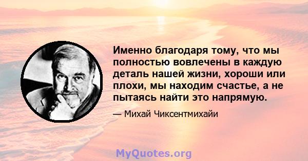 Именно благодаря тому, что мы полностью вовлечены в каждую деталь нашей жизни, хороши или плохи, мы находим счастье, а не пытаясь найти это напрямую.