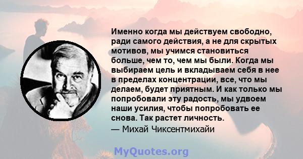 Именно когда мы действуем свободно, ради самого действия, а не для скрытых мотивов, мы учимся становиться больше, чем то, чем мы были. Когда мы выбираем цель и вкладываем себя в нее в пределах концентрации, все, что мы