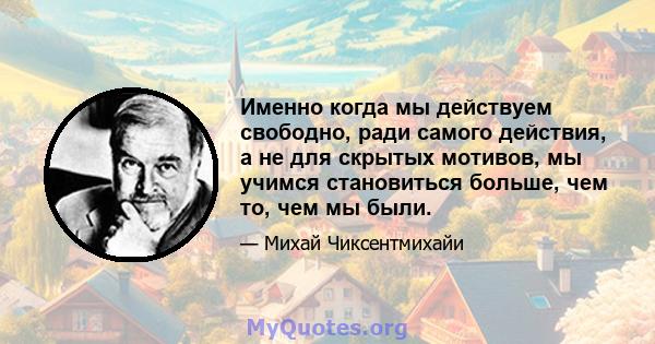 Именно когда мы действуем свободно, ради самого действия, а не для скрытых мотивов, мы учимся становиться больше, чем то, чем мы были.