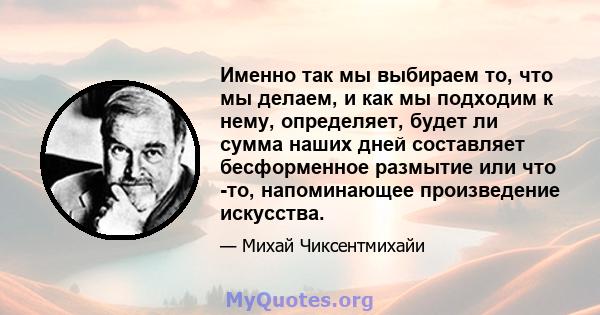 Именно так мы выбираем то, что мы делаем, и как мы подходим к нему, определяет, будет ли сумма наших дней составляет бесформенное размытие или что -то, напоминающее произведение искусства.