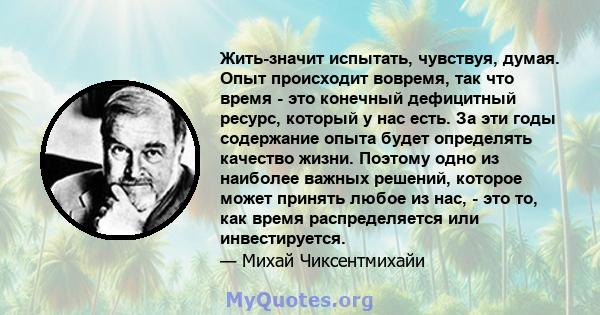 Жить-значит испытать, чувствуя, думая. Опыт происходит вовремя, так что время - это конечный дефицитный ресурс, который у нас есть. За эти годы содержание опыта будет определять качество жизни. Поэтому одно из наиболее