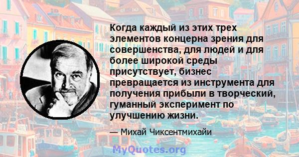 Когда каждый из этих трех элементов концерна зрения для совершенства, для людей и для более широкой среды присутствует, бизнес превращается из инструмента для получения прибыли в творческий, гуманный эксперимент по