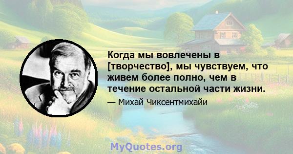 Когда мы вовлечены в [творчество], мы чувствуем, что живем более полно, чем в течение остальной части жизни.