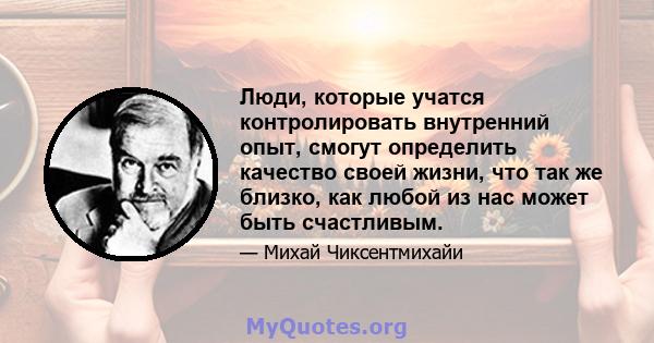 Люди, которые учатся контролировать внутренний опыт, смогут определить качество своей жизни, что так же близко, как любой из нас может быть счастливым.