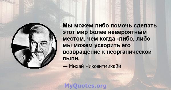 Мы можем либо помочь сделать этот мир более невероятным местом, чем когда -либо, либо мы можем ускорить его возвращение к неорганической пыли.