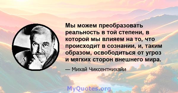 Мы можем преобразовать реальность в той степени, в которой мы влияем на то, что происходит в сознании, и, таким образом, освободиться от угроз и мягких сторон внешнего мира.