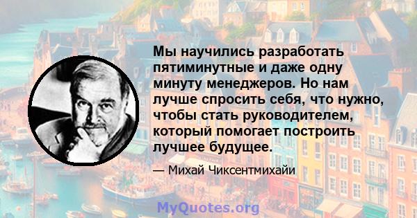 Мы научились разработать пятиминутные и даже одну минуту менеджеров. Но нам лучше спросить себя, что нужно, чтобы стать руководителем, который помогает построить лучшее будущее.