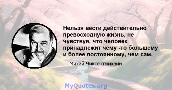 Нельзя вести действительно превосходную жизнь, не чувствуя, что человек принадлежит чему -то большему и более постоянному, чем сам.