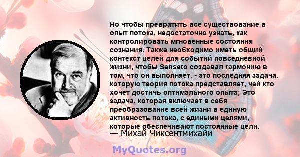 Но чтобы превратить все существование в опыт потока, недостаточно узнать, как контролировать мгновенные состояния сознания. Также необходимо иметь общий контекст целей для событий повседневной жизни, чтобы Senseto