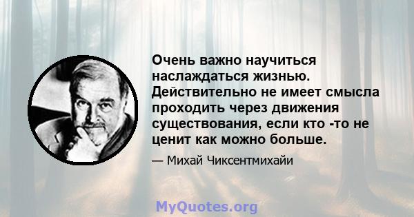 Очень важно научиться наслаждаться жизнью. Действительно не имеет смысла проходить через движения существования, если кто -то не ценит как можно больше.