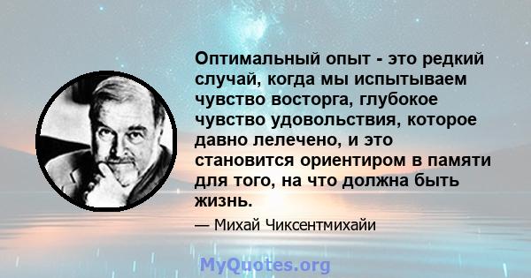 Оптимальный опыт - это редкий случай, когда мы испытываем чувство восторга, глубокое чувство удовольствия, которое давно лелечено, и это становится ориентиром в памяти для того, на что должна быть жизнь.