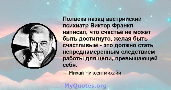 Полвека назад австрийский психиатр Виктор Франкл написал, что счастье не может быть достигнуто, желая быть счастливым - это должно стать непреднамеренным следствием работы для цели, превышающей себя.