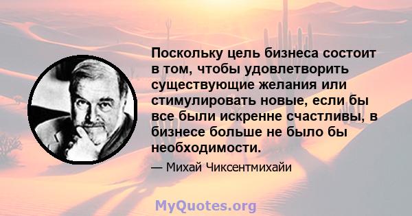 Поскольку цель бизнеса состоит в том, чтобы удовлетворить существующие желания или стимулировать новые, если бы все были искренне счастливы, в бизнесе больше не было бы необходимости.