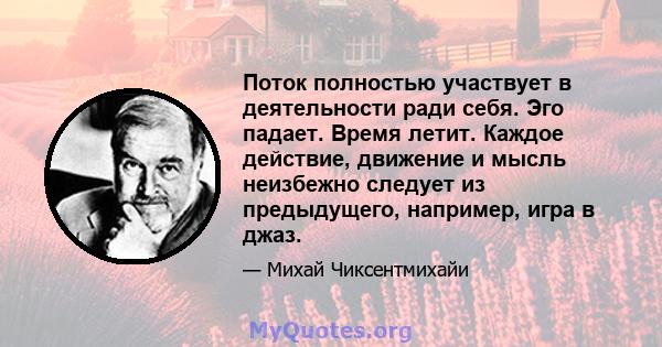 Поток полностью участвует в деятельности ради себя. Эго падает. Время летит. Каждое действие, движение и мысль неизбежно следует из предыдущего, например, игра в джаз.