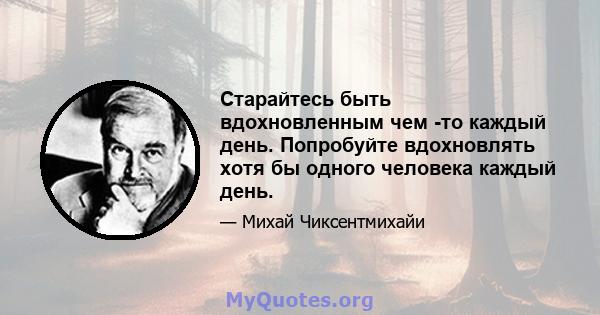 Старайтесь быть вдохновленным чем -то каждый день. Попробуйте вдохновлять хотя бы одного человека каждый день.