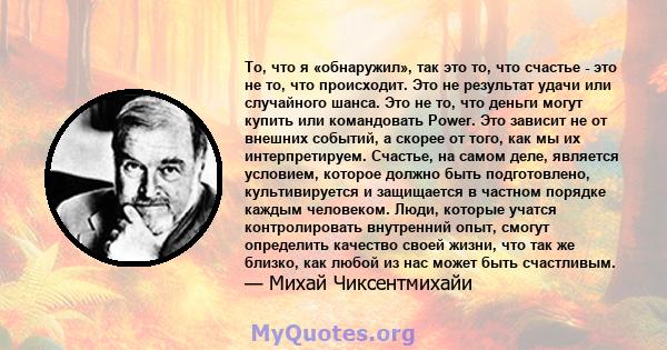 То, что я «обнаружил», так это то, что счастье - это не то, что происходит. Это не результат удачи или случайного шанса. Это не то, что деньги могут купить или командовать Power. Это зависит не от внешних событий, а