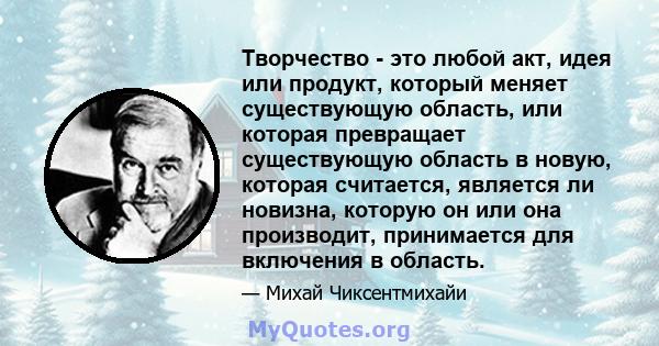 Творчество - это любой акт, идея или продукт, который меняет существующую область, или которая превращает существующую область в новую, которая считается, является ли новизна, которую он или она производит, принимается