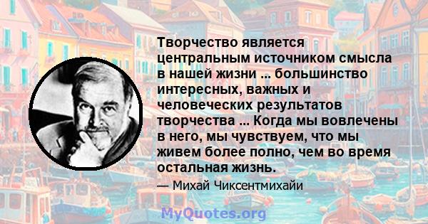 Творчество является центральным источником смысла в нашей жизни ... большинство интересных, важных и человеческих результатов творчества ... Когда мы вовлечены в него, мы чувствуем, что мы живем более полно, чем во