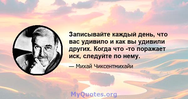 Записывайте каждый день, что вас удивило и как вы удивили других. Когда что -то поражает иск, следуйте по нему.