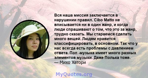 Вся наша миссия заключается в нарушении правил. Cibo Matto не вписывается ни в один жанр, и когда люди спрашивают о том, что это за жанр, трудно сказать. Мы стараемся сделать много вещей. Людям нравится