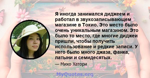 Я иногда занимался диджеем и работал в звукозаписывающем магазине в Токио. Это место было очень уникальным магазином. Это было то место, где многие диджеи пришли, чтобы получить использование и редкие записи. У него