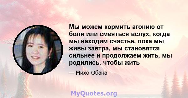 Мы можем кормить агонию от боли или смеяться вслух, когда мы находим счастье, пока мы живы завтра, мы становятся сильнее и продолжаем жить, мы родились, чтобы жить