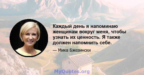 Каждый день я напоминаю женщинам вокруг меня, чтобы узнать их ценность. Я также должен напомнить себе.