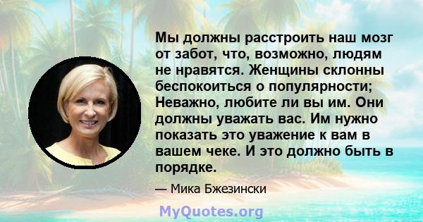 Мы должны расстроить наш мозг от забот, что, возможно, людям не нравятся. Женщины склонны беспокоиться о популярности; Неважно, любите ли вы им. Они должны уважать вас. Им нужно показать это уважение к вам в вашем чеке. 