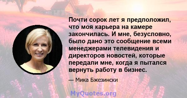 Почти сорок лет я предположил, что моя карьера на камере закончилась. И мне, безусловно, было дано это сообщение всеми менеджерами телевидения и директоров новостей, которые передали мне, когда я пытался вернуть работу