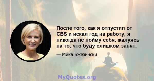 После того, как я отпустил от CBS и искал год на работу, я никогда не пойму себя, жалуясь на то, что буду слишком занят.