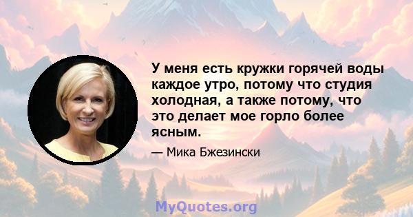 У меня есть кружки горячей воды каждое утро, потому что студия холодная, а также потому, что это делает мое горло более ясным.