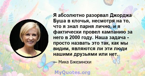 Я абсолютно разорвал Джорджа Буша в клочья, несмотря на то, что я знал парня лично, и я фактически провел кампанию за него в 2000 году. Наша задача - просто назвать это так, как мы видим, являются ли эти люди нашими