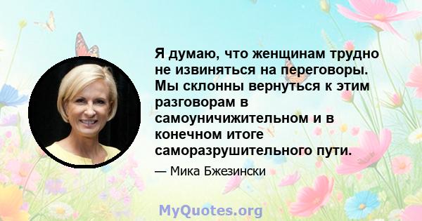 Я думаю, что женщинам трудно не извиняться на переговоры. Мы склонны вернуться к этим разговорам в самоуничижительном и в конечном итоге саморазрушительного пути.