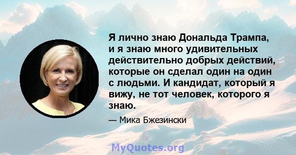 Я лично знаю Дональда Трампа, и я знаю много удивительных действительно добрых действий, которые он сделал один на один с людьми. И кандидат, который я вижу, не тот человек, которого я знаю.