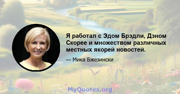 Я работал с Эдом Брэдли, Дэном Скорее и множеством различных местных якорей новостей.