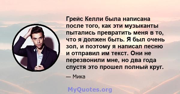 Грейс Келли была написана после того, как эти музыканты пытались превратить меня в то, что я должен быть. Я был очень зол, и поэтому я написал песню и отправил им текст. Они не перезвонили мне, но два года спустя это