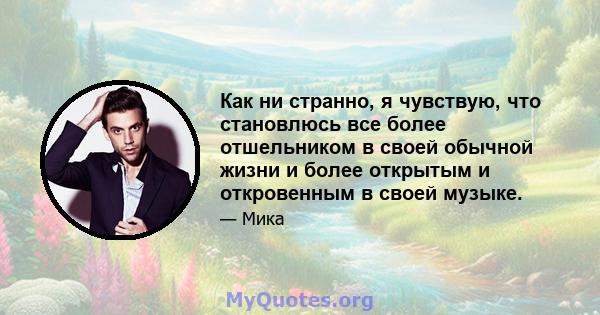 Как ни странно, я чувствую, что становлюсь все более отшельником в своей обычной жизни и более открытым и откровенным в своей музыке.