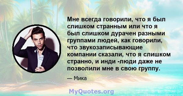 Мне всегда говорили, что я был слишком странным или что я был слишком дурачен разными группами людей, как говорили, что звукозаписывающие компании сказали, что я слишком странно, и инди -люди даже не позволили мне в