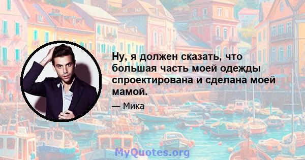 Ну, я должен сказать, что большая часть моей одежды спроектирована и сделана моей мамой.