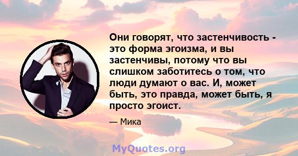 Они говорят, что застенчивость - это форма эгоизма, и вы застенчивы, потому что вы слишком заботитесь о том, что люди думают о вас. И, может быть, это правда, может быть, я просто эгоист.