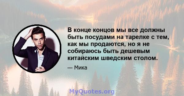 В конце концов мы все должны быть посудами на тарелке с тем, как мы продаются, но я не собираюсь быть дешевым китайским шведским столом.