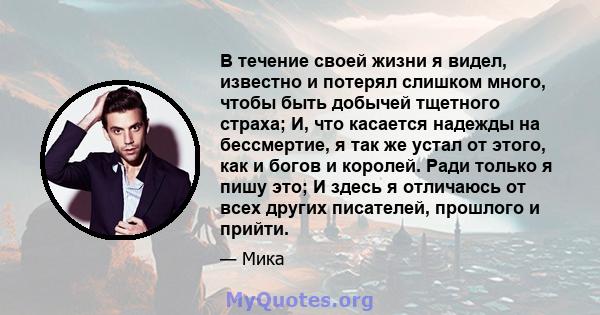 В течение своей жизни я видел, известно и потерял слишком много, чтобы быть добычей тщетного страха; И, что касается надежды на бессмертие, я так же устал от этого, как и богов и королей. Ради только я пишу это; И здесь 