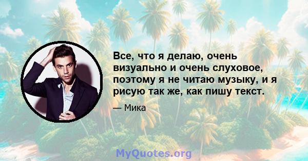 Все, что я делаю, очень визуально и очень слуховое, поэтому я не читаю музыку, и я рисую так же, как пишу текст.