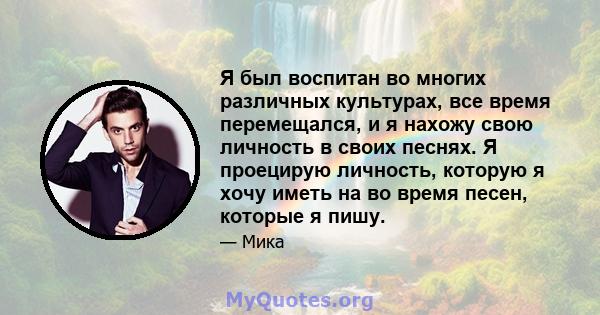 Я был воспитан во многих различных культурах, все время перемещался, и я нахожу свою личность в своих песнях. Я проецирую личность, которую я хочу иметь на во время песен, которые я пишу.