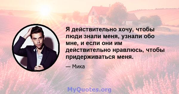 Я действительно хочу, чтобы люди знали меня, узнали обо мне, и если они им действительно нравлюсь, чтобы придерживаться меня.