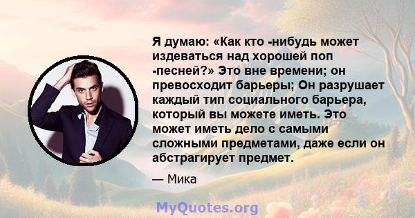 Я думаю: «Как кто -нибудь может издеваться над хорошей поп -песней?» Это вне времени; он превосходит барьеры; Он разрушает каждый тип социального барьера, который вы можете иметь. Это может иметь дело с самыми сложными