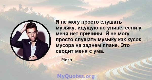 Я не могу просто слушать музыку, идущую по улице, если у меня нет причины. Я не могу просто слушать музыку как кусок мусора на заднем плане. Это сводит меня с ума.