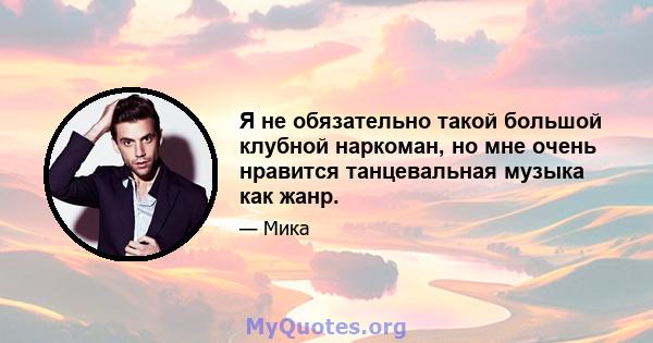 Я не обязательно такой большой клубной наркоман, но мне очень нравится танцевальная музыка как жанр.