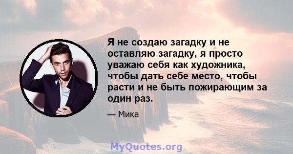 Я не создаю загадку и не оставляю загадку, я просто уважаю себя как художника, чтобы дать себе место, чтобы расти и не быть пожирающим за один раз.